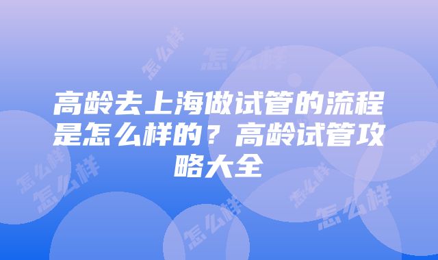 高龄去上海做试管的流程是怎么样的？高龄试管攻略大全