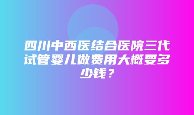 四川中西医结合医院三代试管婴儿做费用大概要多少钱？