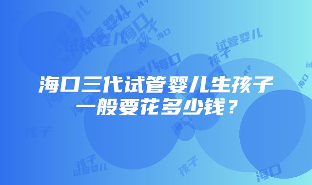 海口三代试管婴儿生孩子一般要花多少钱？