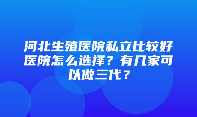 河北生殖医院私立比较好医院怎么选择？有几家可以做三代？