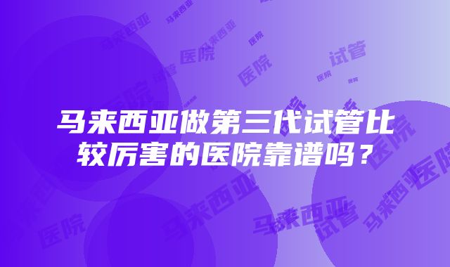 马来西亚做第三代试管比较厉害的医院靠谱吗？