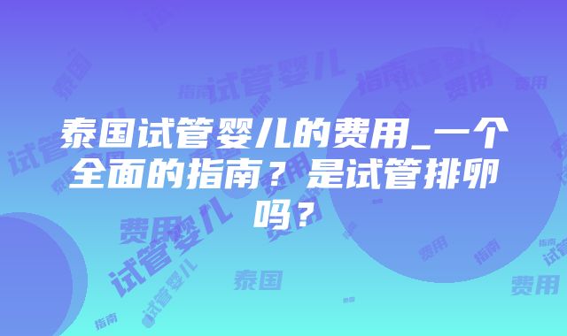 泰国试管婴儿的费用_一个全面的指南？是试管排卵吗？