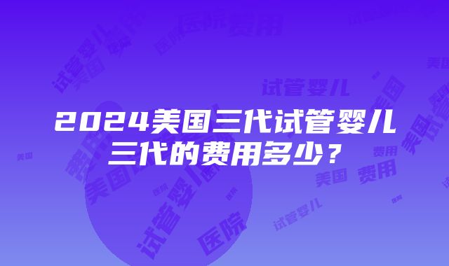 2024美国三代试管婴儿三代的费用多少？