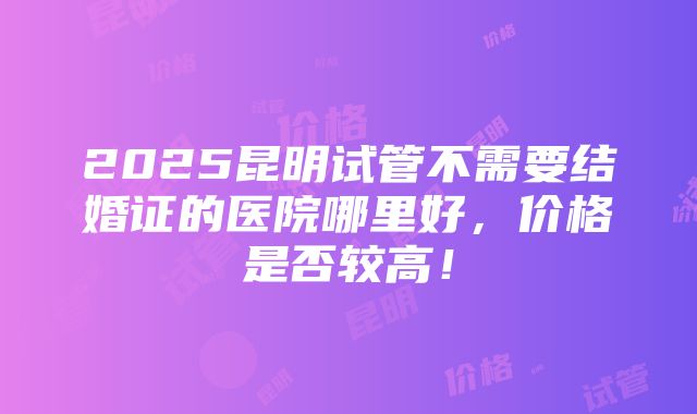 2025昆明试管不需要结婚证的医院哪里好，价格是否较高！