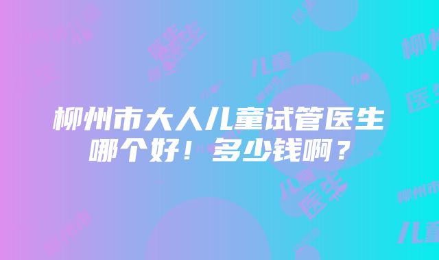 柳州市大人儿童试管医生哪个好！多少钱啊？