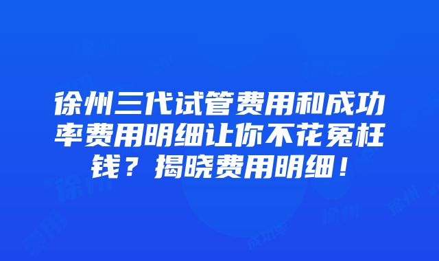 徐州三代试管费用和成功率费用明细让你不花冤枉钱？揭晓费用明细！