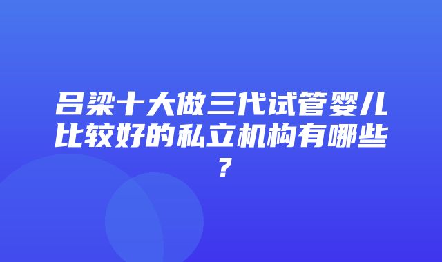 吕梁十大做三代试管婴儿比较好的私立机构有哪些？