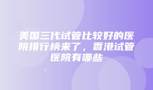 美国三代试管比较好的医院排行榜来了，香港试管医院有哪些