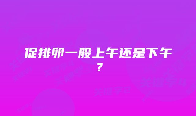 促排卵一般上午还是下午？