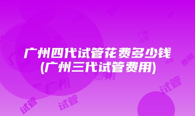 广州四代试管花费多少钱(广州三代试管费用)