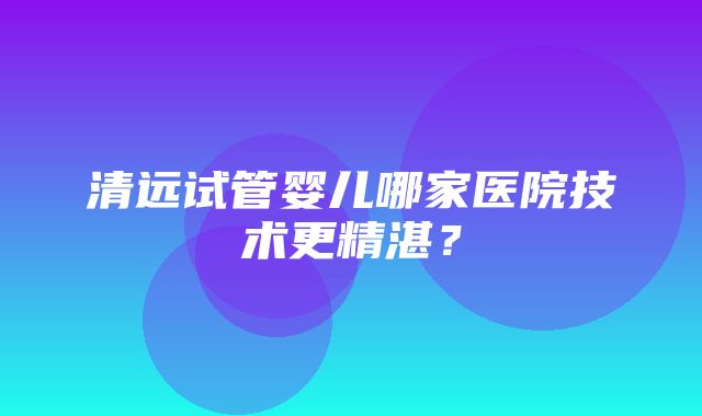 清远试管婴儿哪家医院技术更精湛？