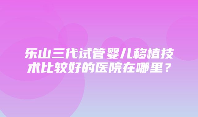 乐山三代试管婴儿移植技术比较好的医院在哪里？