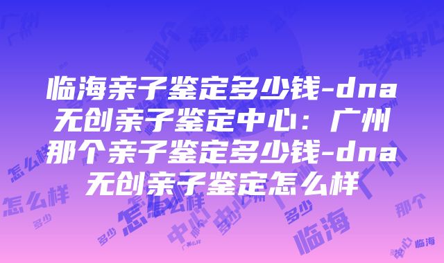 临海亲子鉴定多少钱-dna无创亲子鉴定中心：广州那个亲子鉴定多少钱-dna无创亲子鉴定怎么样