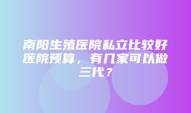 南阳生殖医院私立比较好医院预算，有几家可以做三代？