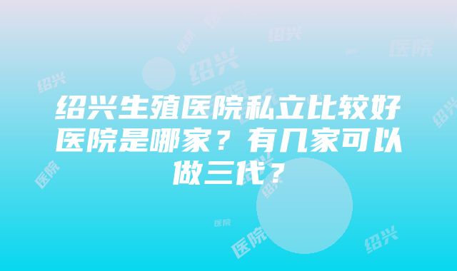 绍兴生殖医院私立比较好医院是哪家？有几家可以做三代？