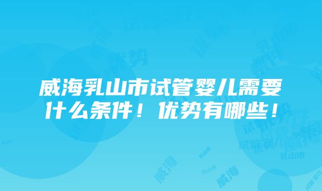 威海乳山市试管婴儿需要什么条件！优势有哪些！