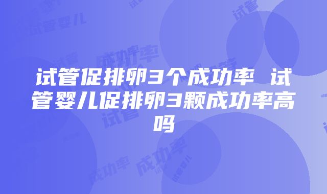 试管促排卵3个成功率 试管婴儿促排卵3颗成功率高吗