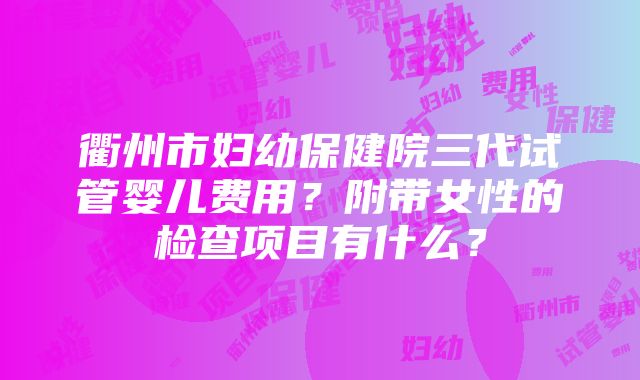 衢州市妇幼保健院三代试管婴儿费用？附带女性的检查项目有什么？