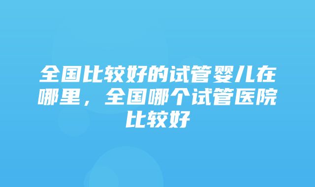 全国比较好的试管婴儿在哪里，全国哪个试管医院比较好