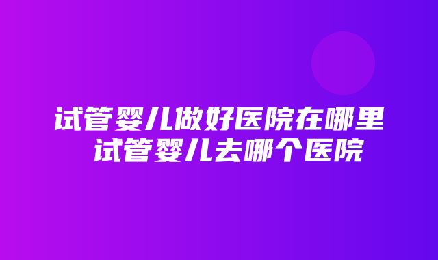 试管婴儿做好医院在哪里 试管婴儿去哪个医院