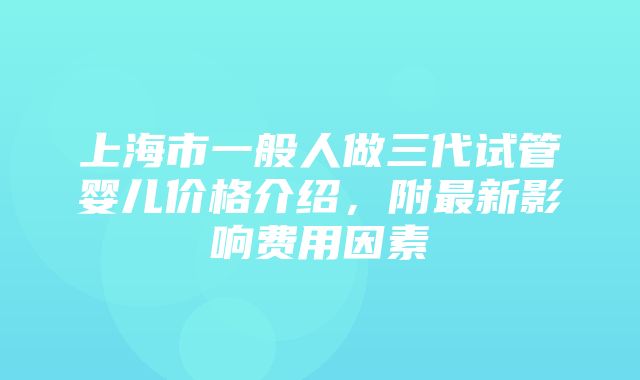 上海市一般人做三代试管婴儿价格介绍，附最新影响费用因素