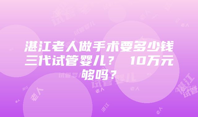 湛江老人做手术要多少钱三代试管婴儿？ 10万元够吗？