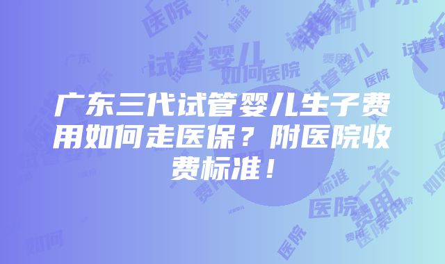 广东三代试管婴儿生子费用如何走医保？附医院收费标准！