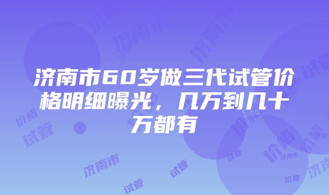 济南市60岁做三代试管价格明细曝光，几万到几十万都有