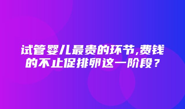 试管婴儿最贵的环节,费钱的不止促排卵这一阶段？