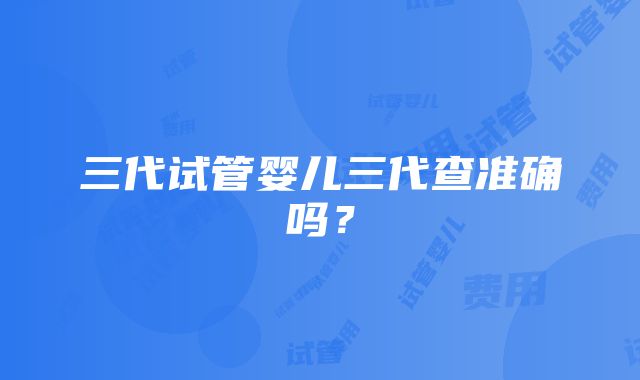 三代试管婴儿三代查准确吗？