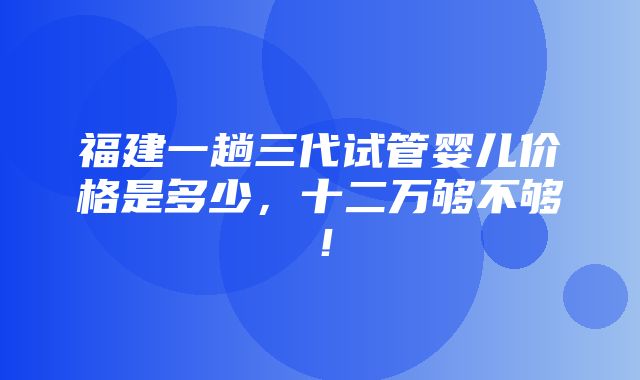 福建一趟三代试管婴儿价格是多少，十二万够不够！