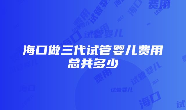 海口做三代试管婴儿费用总共多少