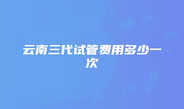 云南三代试管费用多少一次