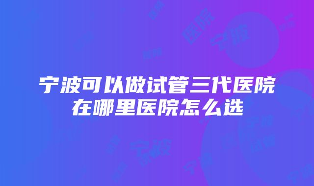 宁波可以做试管三代医院在哪里医院怎么选