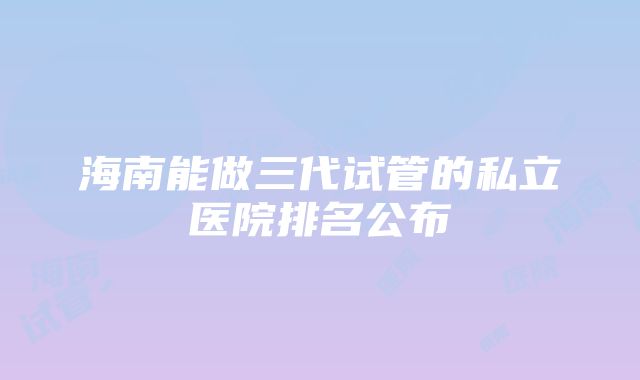 海南能做三代试管的私立医院排名公布