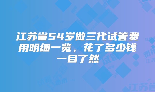 江苏省54岁做三代试管费用明细一览，花了多少钱一目了然