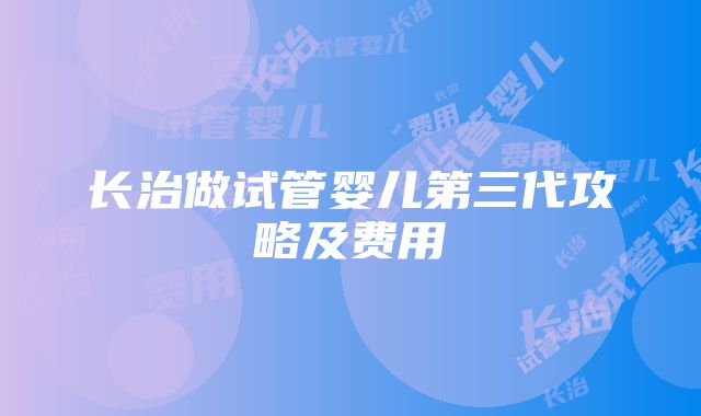 长治做试管婴儿第三代攻略及费用