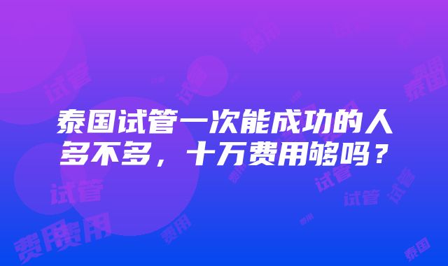 泰国试管一次能成功的人多不多，十万费用够吗？