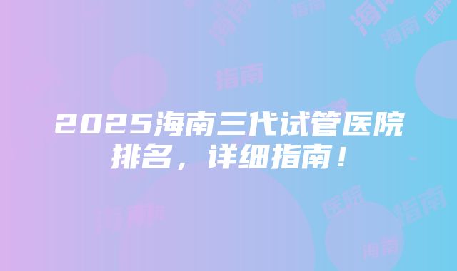 2025海南三代试管医院排名，详细指南！