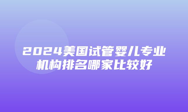 2024美国试管婴儿专业机构排名哪家比较好