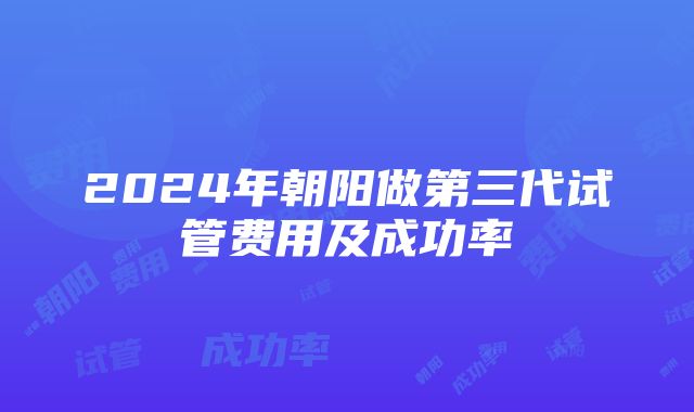 2024年朝阳做第三代试管费用及成功率