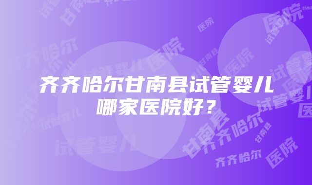 齐齐哈尔甘南县试管婴儿哪家医院好？