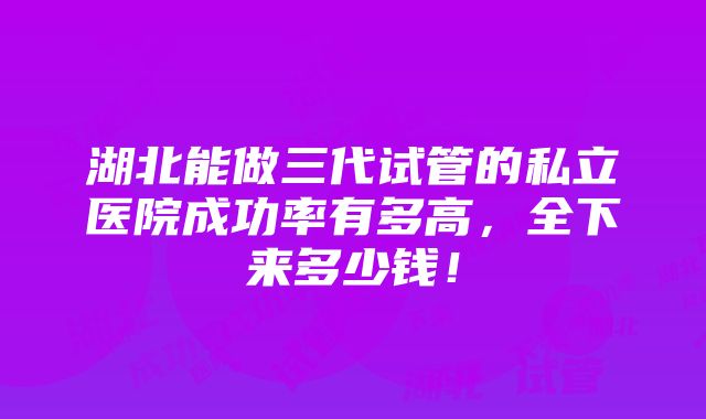 湖北能做三代试管的私立医院成功率有多高，全下来多少钱！