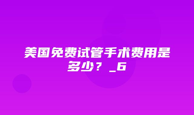 美国免费试管手术费用是多少？_6