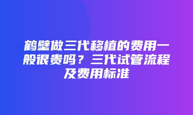 鹤壁做三代移植的费用一般很贵吗？三代试管流程及费用标准