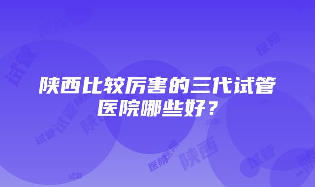 陕西比较厉害的三代试管医院哪些好？