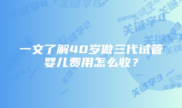 一文了解40岁做三代试管婴儿费用怎么收？