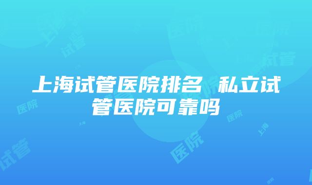 上海试管医院排名 私立试管医院可靠吗