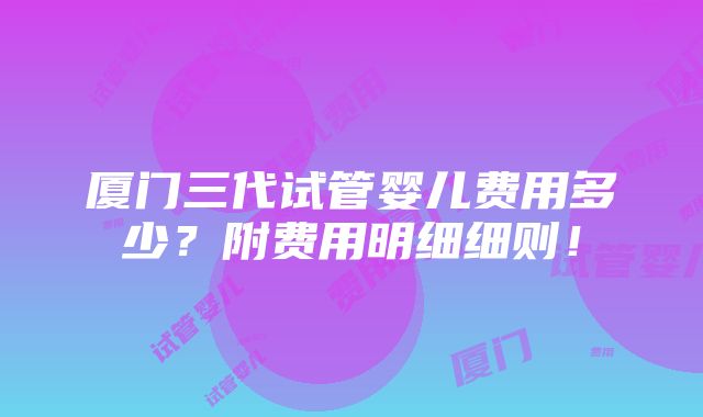 厦门三代试管婴儿费用多少？附费用明细细则！