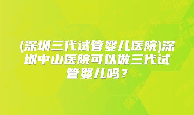 (深圳三代试管婴儿医院)深圳中山医院可以做三代试管婴儿吗？